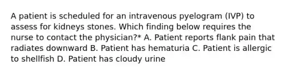 A patient is scheduled for an intravenous pyelogram (IVP) to assess for kidneys stones. Which finding below requires the nurse to contact the physician?* A. Patient reports flank pain that radiates downward B. Patient has hematuria C. Patient is allergic to shellfish D. Patient has cloudy urine