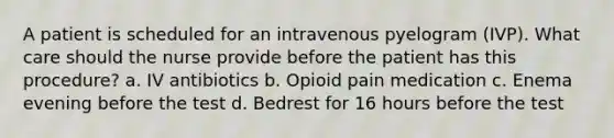 A patient is scheduled for an intravenous pyelogram (IVP). What care should the nurse provide before the patient has this procedure? a. IV antibiotics b. Opioid pain medication c. Enema evening before the test d. Bedrest for 16 hours before the test