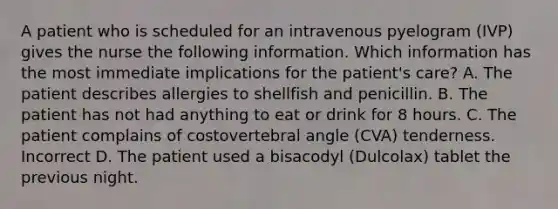 A patient who is scheduled for an intravenous pyelogram (IVP) gives the nurse the following information. Which information has the most immediate implications for the patient's care? A. The patient describes allergies to shellfish and penicillin. B. The patient has not had anything to eat or drink for 8 hours. C. The patient complains of costovertebral angle (CVA) tenderness. Incorrect D. The patient used a bisacodyl (Dulcolax) tablet the previous night.