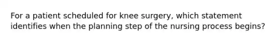 For a patient scheduled for knee surgery, which statement identifies when the planning step of the nursing process begins?