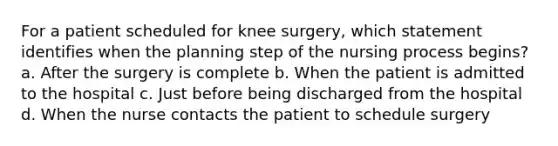 For a patient scheduled for knee surgery, which statement identifies when the planning step of the nursing process begins? a. After the surgery is complete b. When the patient is admitted to the hospital c. Just before being discharged from the hospital d. When the nurse contacts the patient to schedule surgery