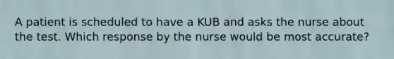 A patient is scheduled to have a KUB and asks the nurse about the test. Which response by the nurse would be most accurate?