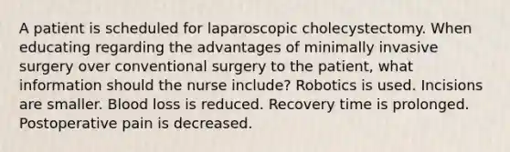 A patient is scheduled for laparoscopic cholecystectomy. When educating regarding the advantages of minimally invasive surgery over conventional surgery to the patient, what information should the nurse include? Robotics is used. Incisions are smaller. Blood loss is reduced. Recovery time is prolonged. Postoperative pain is decreased.