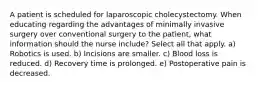 A patient is scheduled for laparoscopic cholecystectomy. When educating regarding the advantages of minimally invasive surgery over conventional surgery to the patient, what information should the nurse include? Select all that apply. a) Robotics is used. b) Incisions are smaller. c) Blood loss is reduced. d) Recovery time is prolonged. e) Postoperative pain is decreased.