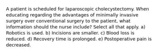 A patient is scheduled for laparoscopic cholecystectomy. When educating regarding the advantages of minimally invasive surgery over conventional surgery to the patient, what information should the nurse include? Select all that apply. a) Robotics is used. b) Incisions are smaller. c) Blood loss is reduced. d) Recovery time is prolonged. e) Postoperative pain is decreased.