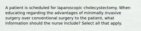 A patient is scheduled for laparoscopic cholecystectomy. When educating regarding the advantages of minimally invasive surgery over conventional surgery to the patient, what information should the nurse include? Select all that apply.