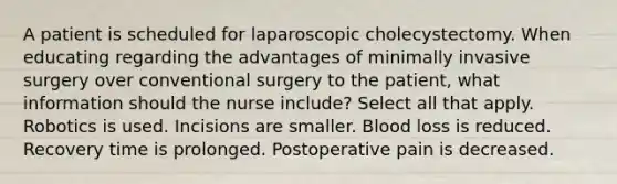 A patient is scheduled for laparoscopic cholecystectomy. When educating regarding the advantages of minimally invasive surgery over conventional surgery to the patient, what information should the nurse include? Select all that apply. Robotics is used. Incisions are smaller. Blood loss is reduced. Recovery time is prolonged. Postoperative pain is decreased.