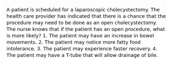 A patient is scheduled for a laparoscopic cholecystectomy. The health care provider has indicated that there is a chance that the procedure may need to be done as an open cholecystectomy. The nurse knows that if the patient has an open procedure, what is more likely? 1. The patient may have an increase in bowel movements. 2. The patient may notice more fatty food intolerance. 3. The patient may experience faster recovery. 4. The patient may have a T-tube that will allow drainage of bile.