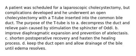 A patient was scheduled for a laparoscopic cholecystectomy, but complications developed and he underwent an open cholecystectomy with a T-tube inserted into the common bile duct. The purpose of the T-tube is to a. decompress the duct and relieve pain caused by stimulation the sphincter of Oddi. b. improve diaphragmatic expansion and prevention of atelectasis. c. shorten postoperative recovery and hasten the healing process. d. keep the duct open and allow drainage of the bile until edema resolves.