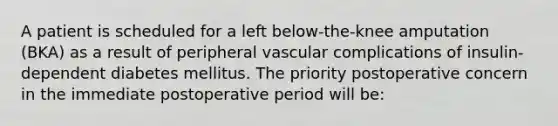 A patient is scheduled for a left below-the-knee amputation (BKA) as a result of peripheral vascular complications of insulin-dependent diabetes mellitus. The priority postoperative concern in the immediate postoperative period will be: