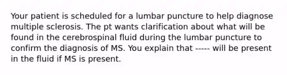 Your patient is scheduled for a lumbar puncture to help diagnose multiple sclerosis. The pt wants clarification about what will be found in the cerebrospinal fluid during the lumbar puncture to confirm the diagnosis of MS. You explain that ----- will be present in the fluid if MS is present.