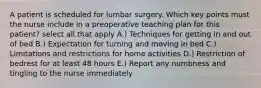 A patient is scheduled for lumbar surgery. Which key points must the nurse include in a preoperative teaching plan for this patient? select all that apply A.) Techniques for getting in and out of bed B.) Expectation for turning and moving in bed C.) Limitations and restrictions for home activities D.) Restriction of bedrest for at least 48 hours E.) Report any numbness and tingling to the nurse immediately