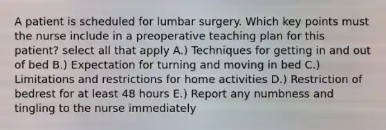 A patient is scheduled for lumbar surgery. Which key points must the nurse include in a preoperative teaching plan for this patient? select all that apply A.) Techniques for getting in and out of bed B.) Expectation for turning and moving in bed C.) Limitations and restrictions for home activities D.) Restriction of bedrest for at least 48 hours E.) Report any numbness and tingling to the nurse immediately