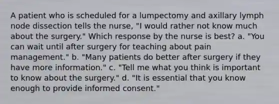 A patient who is scheduled for a lumpectomy and axillary lymph node dissection tells the nurse, "I would rather not know much about the surgery." Which response by the nurse is best? a. "You can wait until after surgery for teaching about pain management." b. "Many patients do better after surgery if they have more information." c. "Tell me what you think is important to know about the surgery." d. "It is essential that you know enough to provide informed consent."