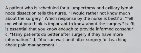 A patient who is scheduled for a lumpectomy and axillary lymph node dissection tells the nurse, "I would rather not know much about the surgery." Which response by the nurse is best? a. "Tell me what you think is important to know about the surgery." b. "It is essential that you know enough to provide informed consent." c. "Many patients do better after surgery if they have more information." d. "You can wait until after surgery for teaching about pain management."