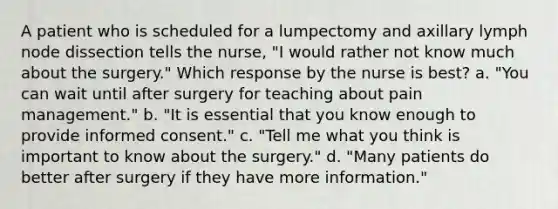 A patient who is scheduled for a lumpectomy and axillary lymph node dissection tells the nurse, "I would rather not know much about the surgery." Which response by the nurse is best? a. "You can wait until after surgery for teaching about pain management." b. "It is essential that you know enough to provide informed consent." c. "Tell me what you think is important to know about the surgery." d. "Many patients do better after surgery if they have more information."