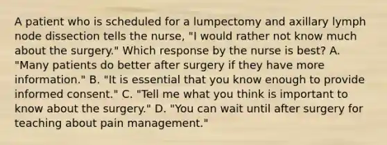 A patient who is scheduled for a lumpectomy and axillary lymph node dissection tells the nurse, "I would rather not know much about the surgery." Which response by the nurse is best? A. "Many patients do better after surgery if they have more information." B. "It is essential that you know enough to provide informed consent." C. "Tell me what you think is important to know about the surgery." D. "You can wait until after surgery for teaching about pain management."