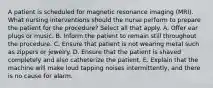 A patient is scheduled for magnetic resonance imaging (MRI). What nursing interventions should the nurse perform to prepare the patient for the procedure? Select all that apply. A. Offer ear plugs or music. B. Inform the patient to remain still throughout the procedure. C. Ensure that patient is not wearing metal such as zippers or jewelry. D. Ensure that the patient is shaved completely and also catheterize the patient. E. Explain that the machine will make loud tapping noises intermittently, and there is no cause for alarm.