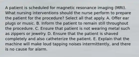 A patient is scheduled for magnetic resonance imaging (MRI). What nursing interventions should the nurse perform to prepare the patient for the procedure? Select all that apply. A. Offer ear plugs or music. B. Inform the patient to remain still throughout the procedure. C. Ensure that patient is not wearing metal such as zippers or jewelry. D. Ensure that the patient is shaved completely and also catheterize the patient. E. Explain that the machine will make loud tapping noises intermittently, and there is no cause for alarm.