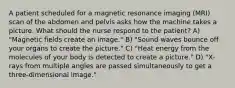 A patient scheduled for a magnetic resonance imaging (MRI) scan of the abdomen and pelvis asks how the machine takes a picture. What should the nurse respond to the patient? A) "Magnetic fields create an image." B) "Sound waves bounce off your organs to create the picture." C) "Heat energy from the molecules of your body is detected to create a picture." D) "X-rays from multiple angles are passed simultaneously to get a three-dimensional image."