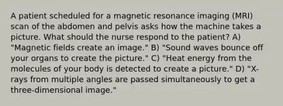 A patient scheduled for a magnetic resonance imaging (MRI) scan of the abdomen and pelvis asks how the machine takes a picture. What should the nurse respond to the patient? A) "Magnetic fields create an image." B) "Sound waves bounce off your organs to create the picture." C) "Heat energy from the molecules of your body is detected to create a picture." D) "X-rays from multiple angles are passed simultaneously to get a three-dimensional image."