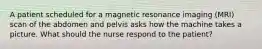 A patient scheduled for a magnetic resonance imaging (MRI) scan of the abdomen and pelvis asks how the machine takes a picture. What should the nurse respond to the patient?