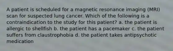 A patient is scheduled for a magnetic resonance imaging (MRI) scan for suspected lung cancer. Which of the following is a contraindication to the study for this patient? a. the patient is allergic to shellfish b. the patient has a pacemaker c. the patient suffers from claustrophobia d. the patient takes antipsychotic medication