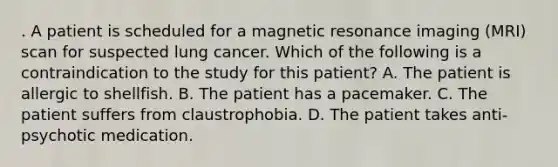 . A patient is scheduled for a magnetic resonance imaging (MRI) scan for suspected lung cancer. Which of the following is a contraindication to the study for this patient? A. The patient is allergic to shellfish. B. The patient has a pacemaker. C. The patient suffers from claustrophobia. D. The patient takes anti-psychotic medication.