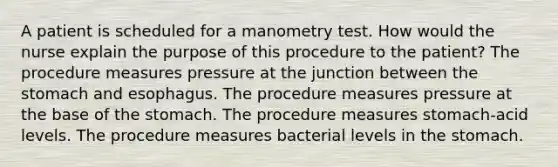 A patient is scheduled for a manometry test. How would the nurse explain the purpose of this procedure to the patient? The procedure measures pressure at the junction between the stomach and esophagus. The procedure measures pressure at the base of the stomach. The procedure measures stomach-acid levels. The procedure measures bacterial levels in the stomach.