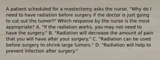 A patient scheduled for a mastectomy asks the nurse, "Why do I need to have radiation before surgery if the doctor is just going to cut out the tumor?" Which response by the nurse is the most appropriate? A. "If the radiation works, you may not need to have the surgery." B. "Radiation will decrease the amount of pain that you will have after your surgery." C. "Radiation can be used before surgery to shrink large tumors." D. "Radiation will help to prevent infection after surgery."