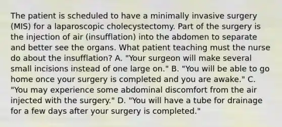 The patient is scheduled to have a minimally invasive surgery (MIS) for a laparoscopic cholecystectomy. Part of the surgery is the injection of air (insufflation) into the abdomen to separate and better see the organs. What patient teaching must the nurse do about the insufflation? A. "Your surgeon will make several small incisions instead of one large on." B. "You will be able to go home once your surgery is completed and you are awake." C. "You may experience some abdominal discomfort from the air injected with the surgery." D. "You will have a tube for drainage for a few days after your surgery is completed."