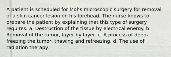 A patient is scheduled for Mohs microscopic surgery for removal of a skin cancer lesion on his forehead. The nurse knows to prepare the patient by explaining that this type of surgery requires: a. Destruction of the tissue by electrical energy. b. Removal of the tumor, layer by layer. c. A process of deep-freezing the tumor, thawing and refreezing. d. The use of radiation therapy.