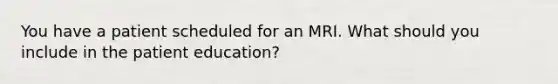 You have a patient scheduled for an MRI. What should you include in the patient education?