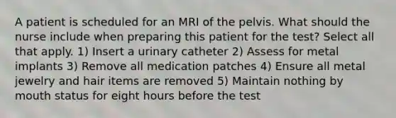 A patient is scheduled for an MRI of the pelvis. What should the nurse include when preparing this patient for the test? Select all that apply. 1) Insert a urinary catheter 2) Assess for metal implants 3) Remove all medication patches 4) Ensure all metal jewelry and hair items are removed 5) Maintain nothing by mouth status for eight hours before the test