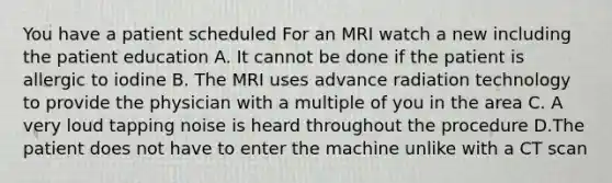 You have a patient scheduled For an MRI watch a new including the patient education A. It cannot be done if the patient is allergic to iodine B. The MRI uses advance radiation technology to provide the physician with a multiple of you in the area C. A very loud tapping noise is heard throughout the procedure D.The patient does not have to enter the machine unlike with a CT scan