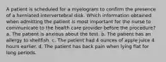 A patient is scheduled for a myelogram to confirm the presence of a herniated intervertebral disk. Which information obtained when admitting the patient is most important for the nurse to communicate to the health care provider before the procedure? a. The patient is anxious about the test. b. The patient has an allergy to shellfish. c. The patient had 4 ounces of apple juice 4 hours earlier. d. The patient has back pain when lying flat for long periods.