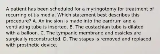 A patient has been scheduled for a myringotomy for treatment of recurring otitis media. Which statement best describes this procedure? A. An incision is made into the eardrum and a ventilating tube is inserted. B. The eustachian tube is dilated with a balloon. C. The tympanic membrane and ossicles are surgically reconstructed. D. The stapes is removed and replaced with prosthetic device.