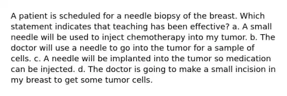 A patient is scheduled for a needle biopsy of the breast. Which statement indicates that teaching has been effective? a. A small needle will be used to inject chemotherapy into my tumor. b. The doctor will use a needle to go into the tumor for a sample of cells. c. A needle will be implanted into the tumor so medication can be injected. d. The doctor is going to make a small incision in my breast to get some tumor cells.