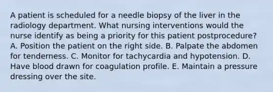 A patient is scheduled for a needle biopsy of the liver in the radiology department. What nursing interventions would the nurse identify as being a priority for this patient postprocedure? A. Position the patient on the right side. B. Palpate the abdomen for tenderness. C. Monitor for tachycardia and hypotension. D. Have blood drawn for coagulation profile. E. Maintain a pressure dressing over the site.