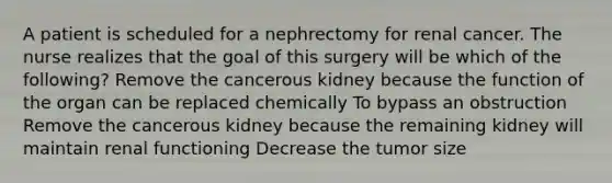 A patient is scheduled for a nephrectomy for renal cancer. The nurse realizes that the goal of this surgery will be which of the following? Remove the cancerous kidney because the function of the organ can be replaced chemically To bypass an obstruction Remove the cancerous kidney because the remaining kidney will maintain renal functioning Decrease the tumor size