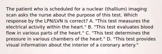 The patient who is scheduled for a nuclear (thallium) imaging scan asks the nurse about the purpose of this test. Which response by the LPN/LVN is correct? A. "This test measures the electrical activity within the heart." B. "This test evaluates blood flow in various parts of the heart." C. "This test determines the pressure in various chambers of the heart." D. "This test provides visual information about the interior of a coronary artery."