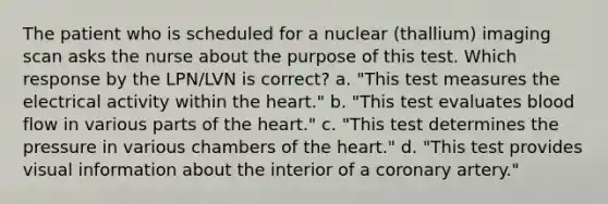 The patient who is scheduled for a nuclear (thallium) imaging scan asks the nurse about the purpose of this test. Which response by the LPN/LVN is correct? a. "This test measures the electrical activity within the heart." b. "This test evaluates blood flow in various parts of the heart." c. "This test determines the pressure in various chambers of the heart." d. "This test provides visual information about the interior of a coronary artery."