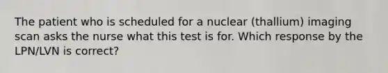 The patient who is scheduled for a nuclear (thallium) imaging scan asks the nurse what this test is for. Which response by the LPN/LVN is correct?