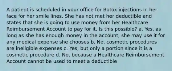 A patient is scheduled in your office for Botox injections in her face for her smile lines. She has not met her deductible and states that she is going to use money from her Healthcare Reimbursement Account to pay for it. Is this possible? a. Yes, as long as she has enough money in the account, she may use it for any medical expense she chooses b. No, cosmetic procedures are ineligible expenses c. Yes, but only a portion since it is a cosmetic procedure d. No, because a Healthcare Reimbursement Account cannot be used to meet a deductible