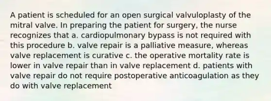 A patient is scheduled for an open surgical valvuloplasty of the mitral valve. In preparing the patient for surgery, the nurse recognizes that a. cardiopulmonary bypass is not required with this procedure b. valve repair is a palliative measure, whereas valve replacement is curative c. the operative mortality rate is lower in valve repair than in valve replacement d. patients with valve repair do not require postoperative anticoagulation as they do with valve replacement