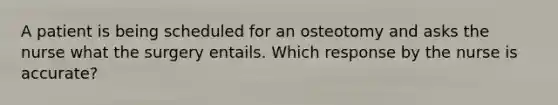 A patient is being scheduled for an osteotomy and asks the nurse what the surgery entails. Which response by the nurse is accurate?