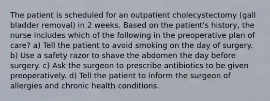 The patient is scheduled for an outpatient cholecystectomy (gall bladder removal) in 2 weeks. Based on the patient's history, the nurse includes which of the following in the preoperative plan of care? a) Tell the patient to avoid smoking on the day of surgery. b) Use a safety razor to shave the abdomen the day before surgery. c) Ask the surgeon to prescribe antibiotics to be given preoperatively. d) Tell the patient to inform the surgeon of allergies and chronic health conditions.