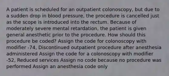 A patient is scheduled for an outpatient colonoscopy, but due to a sudden drop in <a href='https://www.questionai.com/knowledge/kD0HacyPBr-blood-pressure' class='anchor-knowledge'>blood pressure</a>, the procedure is cancelled just as the scope is introduced into the rectum. Because of moderately severe mental retardation, the patient is given general anesthetic prior to the procedure. How should this procedure be coded? Assign the code for colonoscopy with modifier -74, Discontinued outpatient procedure after anesthesia administered Assign the code for a colonoscopy with modifier -52, Reduced services Assign no code because no procedure was performed Assign an anesthesia code only