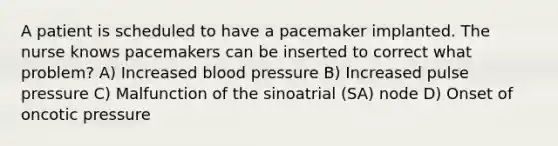 A patient is scheduled to have a pacemaker implanted. The nurse knows pacemakers can be inserted to correct what problem? A) Increased blood pressure B) Increased pulse pressure C) Malfunction of the sinoatrial (SA) node D) Onset of oncotic pressure