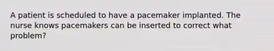 A patient is scheduled to have a pacemaker implanted. The nurse knows pacemakers can be inserted to correct what problem?